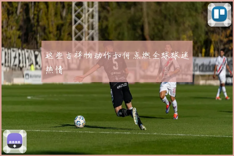 这些吉祥物动作如何点燃全球球迷热情