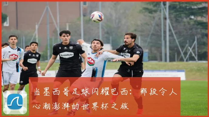当墨西哥足球闪耀巴西:那段令人心潮澎湃的世界杯之旅