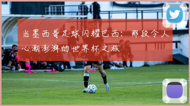 当墨西哥足球闪耀巴西：那段令人心潮澎湃的世界杯之旅