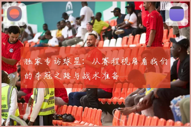 独家专访球星：从赛程视角看我们的夺冠之路与战术准备
