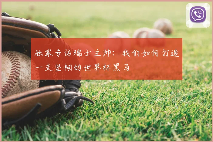 独家专访瑞士主帅：我们如何打造一支坚韧的世界杯黑马