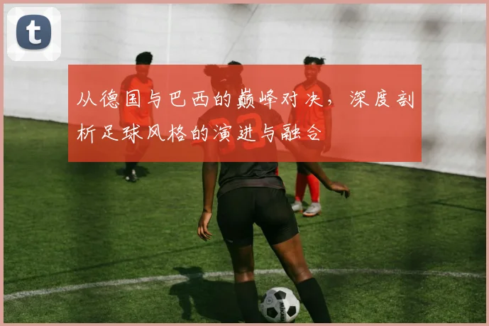从德国与巴西的巅峰对决,深度剖析足球风格的演进与融合