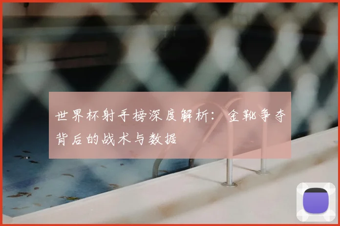 世界杯射手榜深度解析:金靴争夺背后的战术与数据
