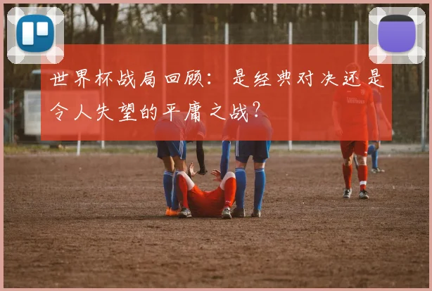 世界杯战局回顾:是经典对决还是令人失望的平庸之战?