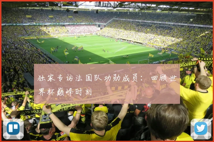 独家专访法国队功勋成员：回顾世界杯巅峰时刻