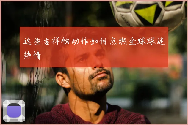 这些吉祥物动作如何点燃全球球迷热情