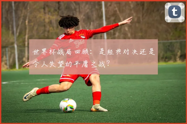 世界杯战局回顾：是经典对决还是令人失望的平庸之战？