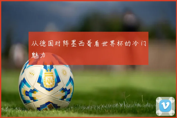 从德国对阵墨西哥看世界杯的冷门魅力