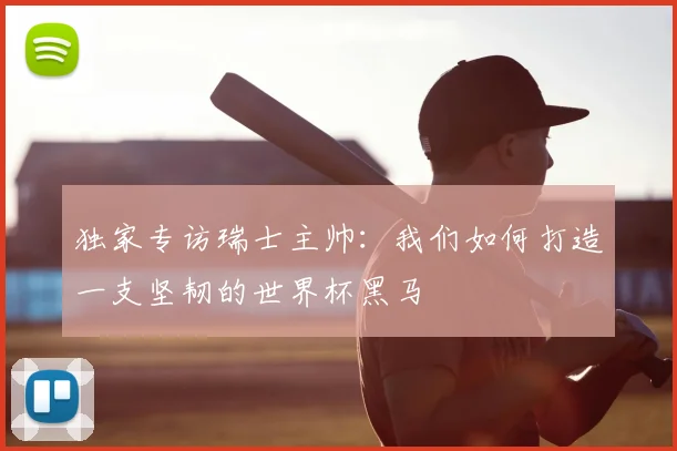 独家专访瑞士主帅：我们如何打造一支坚韧的世界杯黑马