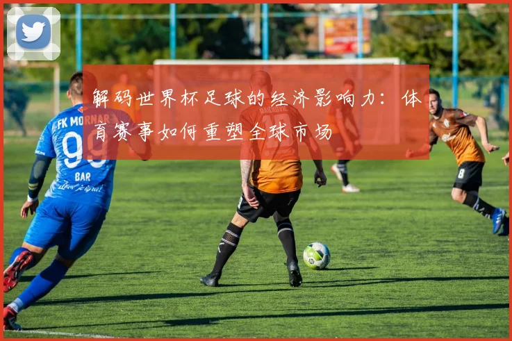 解码世界杯足球的经济影响力:体育赛事如何重塑全球市场