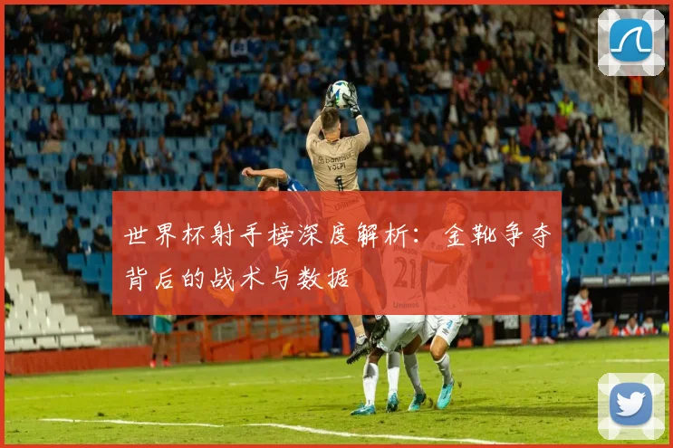 世界杯射手榜深度解析：金靴争夺背后的战术与数据