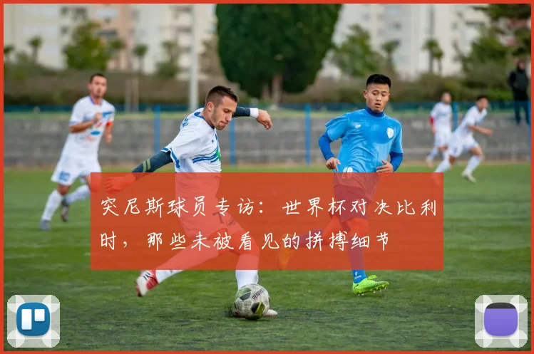 突尼斯球员专访：世界杯对决比利时，那些未被看见的拼搏细节