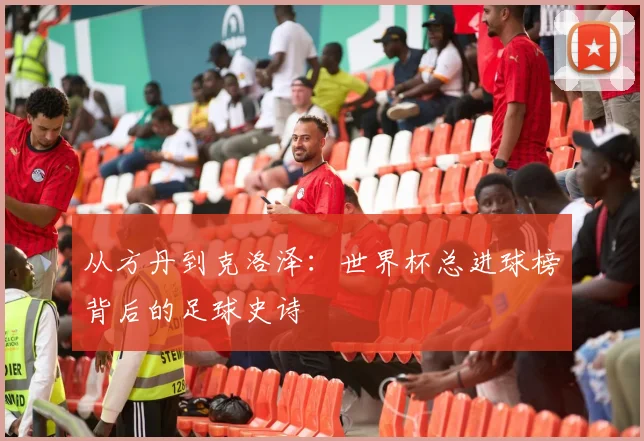 从方丹到克洛泽：世界杯总进球榜背后的足球史诗