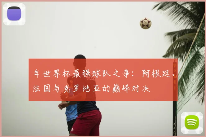 年世界杯最强球队之争：阿根廷、法国与克罗地亚的巅峰对决