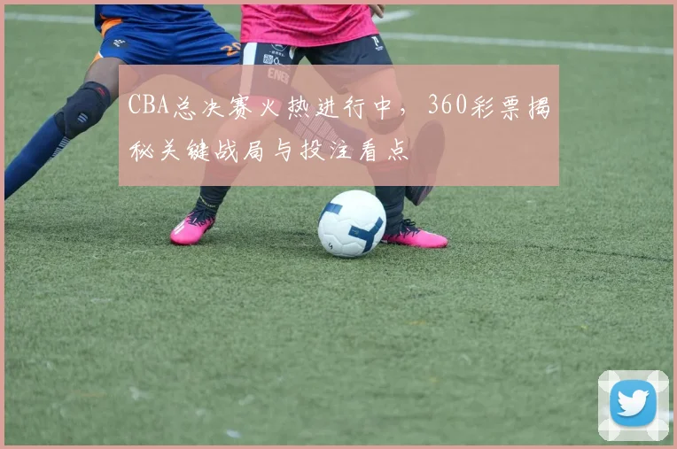 CBA总决赛火热进行中，360彩票揭秘关键战局与投注看点