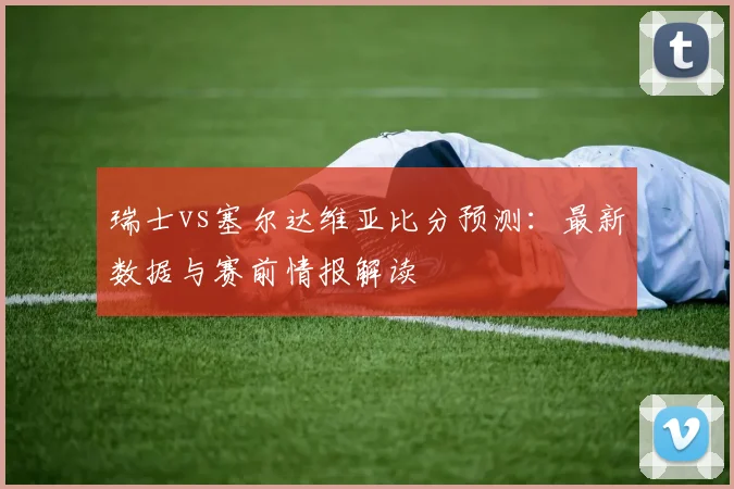 瑞士vs塞尔达维亚比分预测：最新数据与赛前情报解读