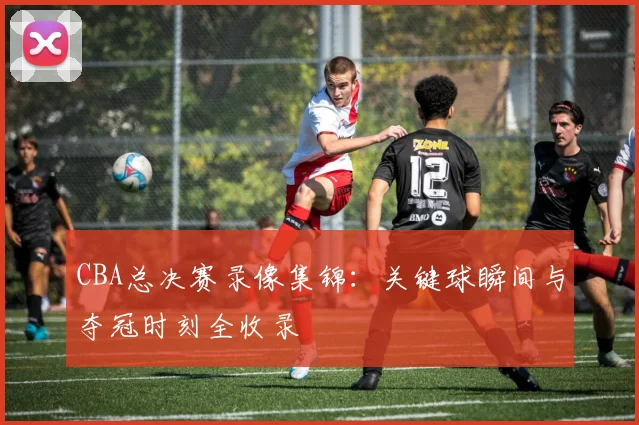 CBA总决赛录像集锦：关键球瞬间与夺冠时刻全收录