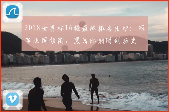 2018世界杯16强最终排名出炉:冠军法国领衔,黑马比利时创历史