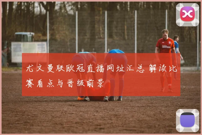 尤文曼联欧冠直播网址汇总 解读比赛看点与晋级前景