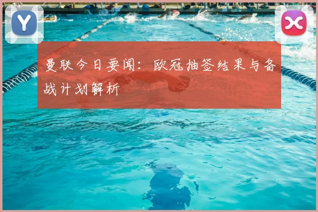 曼联今日要闻：欧冠抽签结果与备战计划解析