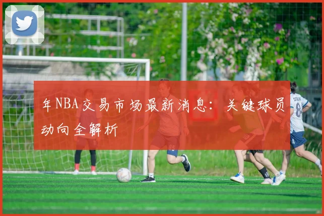 年NBA交易市场最新消息：关键球员动向全解析