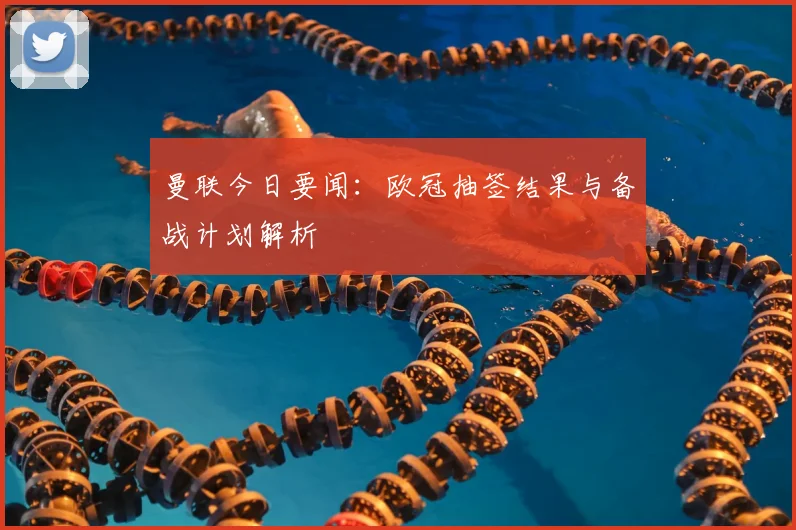 曼联今日要闻：欧冠抽签结果与备战计划解析