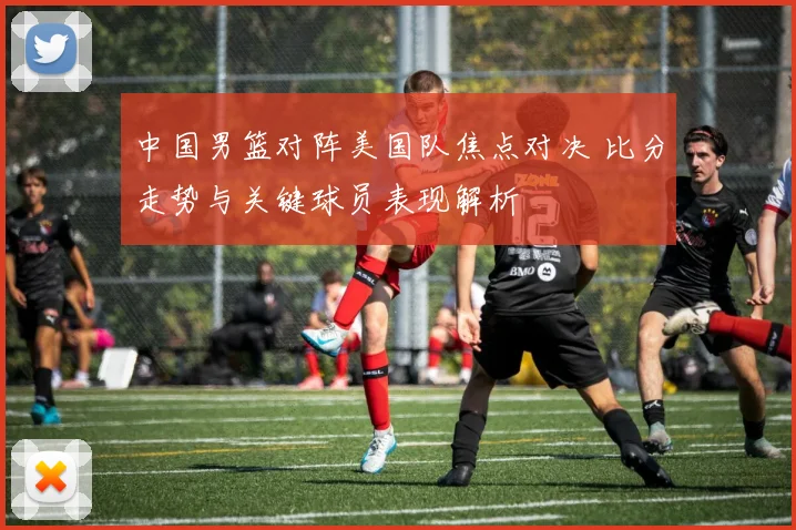 中国男篮对阵美国队焦点对决 比分走势与关键球员表现解析
