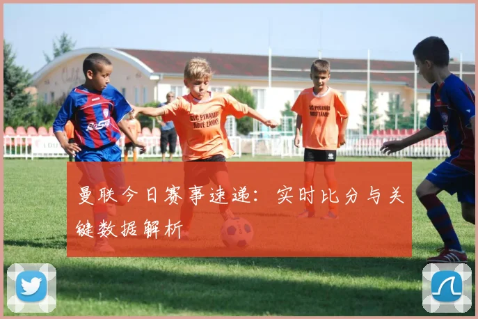 曼联今日赛事速递：实时比分与关键数据解析