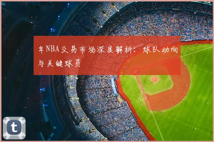 年NBA交易市场深度解析：球队动向与关键球员