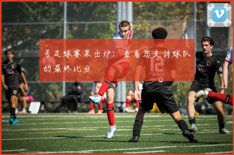 号足球赛果出炉：查看您支持球队的最终比分