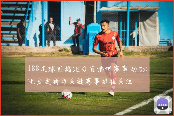 188足球直播比分直播吧赛事动态:比分更新与关键赛事进程关注