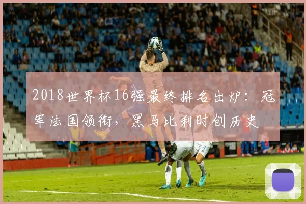 2018世界杯16强最终排名出炉：冠军法国领衔，黑马比利时创历史