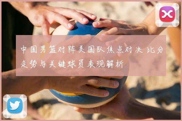 中国男篮对阵美国队焦点对决 比分走势与关键球员表现解析