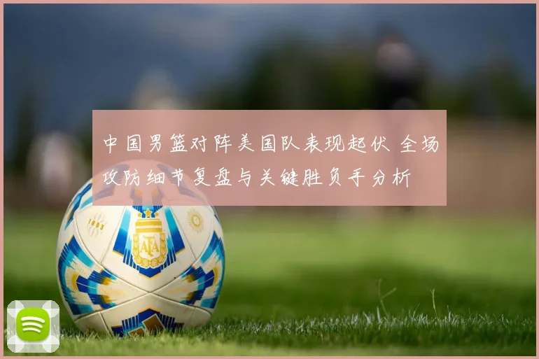 中国男篮对阵美国队表现起伏 全场攻防细节复盘与关键胜负手分析